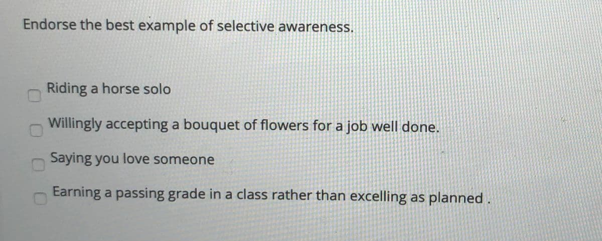 Endorse the best example of selective awareness.
Riding a horse solo
Willingly accepting a bouquet of flowers for a job well done.
Saying you love someone
Earning a passing grade in a class rather than excelling as planned .
