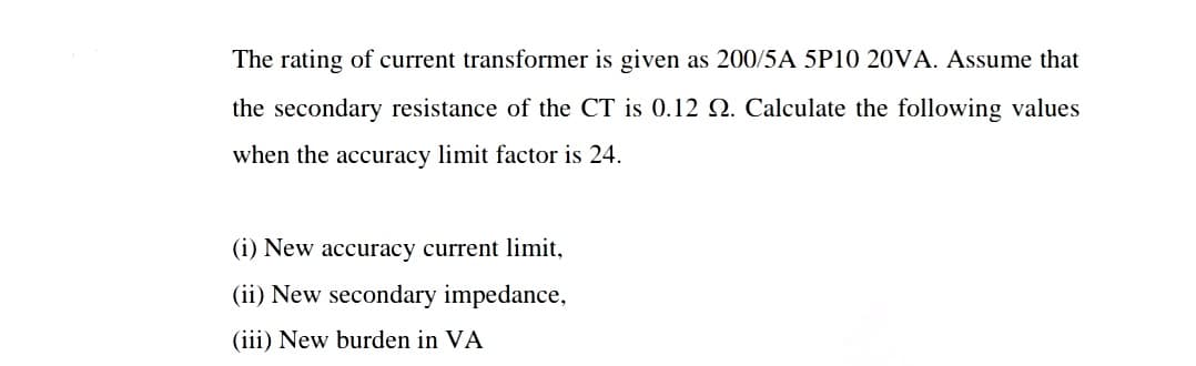 The rating of current transformer is given as 200/5A 5P10 20VA. Assume that
the secondary resistance of the CT is 0.12 O. Calculate the following values
when the accuracy limit factor is 24.
(i) New accuracy current limit,
(ii) New secondary impedance,
(iii) New burden in VA
