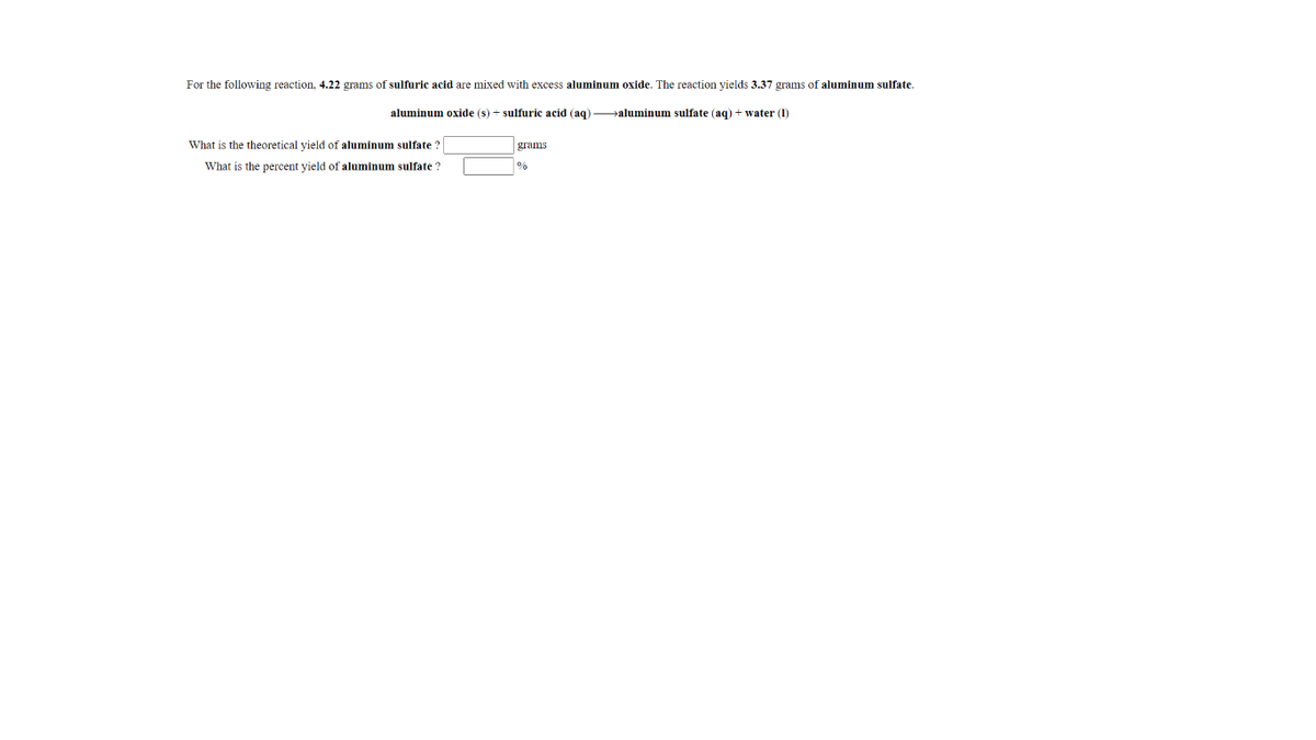 For the following reaction, 4.22 grams of sulfuric acid are mixed with excess aluminum oxide. The reaction yields 3.37 grams of aluminum sulfate.
aluminum oxide (s) + sulfuric acid (aq) aluminum sulfate (aq) + water (1)
What is the theoretical vield of aluminum sulfate ?
grams
What is the percent yield of aluminum sulfate ?
