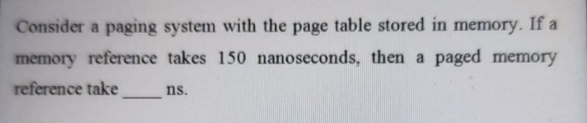 Consider a paging system with the page table stored in memory. If a
memory reference takes 150 nanoseconds, then a paged memory
reference take
ns.