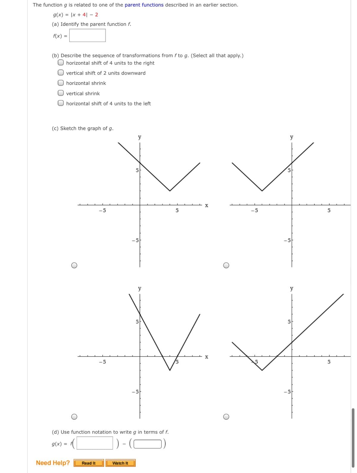 The function g is related to one of the parent functions described in an earlier section.
g(x) = |x + 4| - 2
(a) Identify the parent function f.
f(x) =
(b) Describe the sequence of transformations from f to g. (Select all that apply.)
O horizontal shift of 4 units to the right
O vertical shift of 2 units downward
O horizontal shrink
O vertical shrink
O horizontal shift of 4 units to the left
(c) Sketch the graph of g.
y
-5
-5
5
-5-
y
y
5
-5
-5
(d) Use function notation to write g in terms of f.
= (x)6
Need Help?
Read It
Watch It
