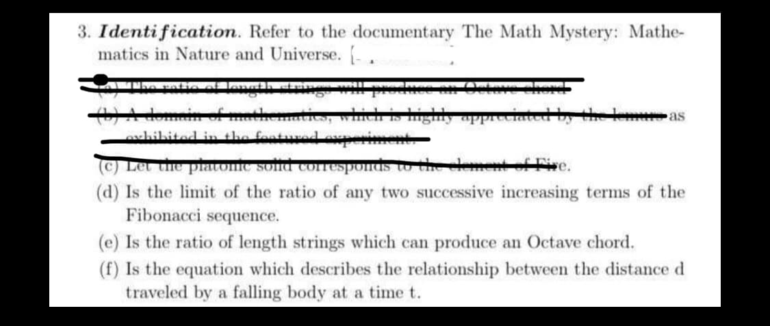 3. Identification.
Refer to the documentary The Math Mystery: Mathe-
matics in Nature and Universe. [.
Mga
ties, which is highly appreciated by
exhibited in the featured experiment.
as
(c) Let the platonic soild corresponds to the element of Five.
(d) Is the limit of the ratio of any two successive increasing terms of the
Fibonacci sequence.
(e) Is the ratio of length strings which can produce an Octave chord.
(f) Is the equation which describes the relationship between the distance d
traveled by a falling body at a time t.