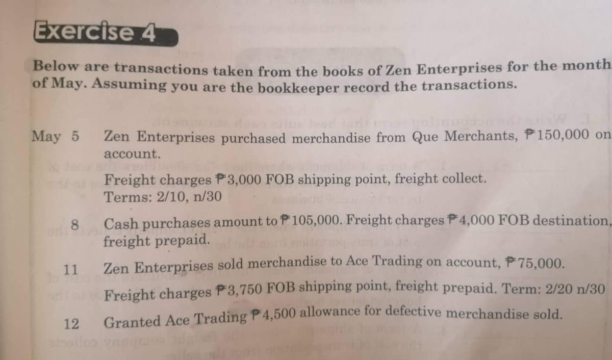 Exercise 4
Below are transactions taken from the books of Zen Enterprises for the month
of May. Assuming you are the bookkeeper record the transactions.
May 5
8
11
Zen Enterprises purchased merchandise from Que Merchants, P150,000 on
account.
arit al
Freight charges P3,000 FOB shipping point, freight collect.
Terms: 2/10, n/30
Zen Enterprises sold merchandise to Ace Trading on account, 75,000.
Freight charges 3,750 FOB shipping point, freight prepaid. Term: 2/20 n/30
12
Granted Ace Trading P4,500 allowance for defective merchandise sold.
stosilco ynsgrans di
Cash purchases amount to 105,000. Freight charges P4,000 FOB destination,
freight prepaid.
