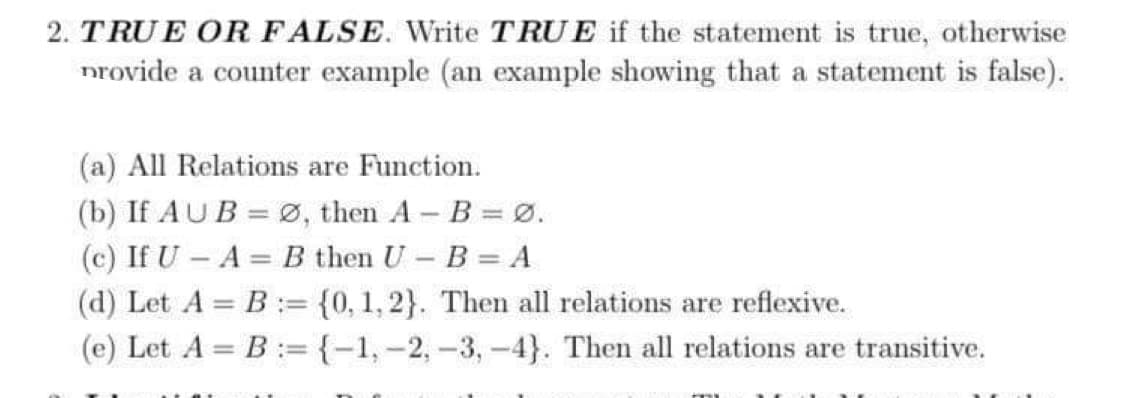 2. TRUE OR FALSE. Write TRUE if the statement is true, otherwise
provide a counter example (an example showing that a statement is false).
(a) All Relations are Function.
(b) If AUB= Ø, then A - B = 0.
(c) If U – A = B then U - B = A
(d) Let A = B
(e) Let A = B
= {0, 1,2}. Then all relations are reflexive.
= {-1, -2, -3, -4}. Then all relations are transitive.