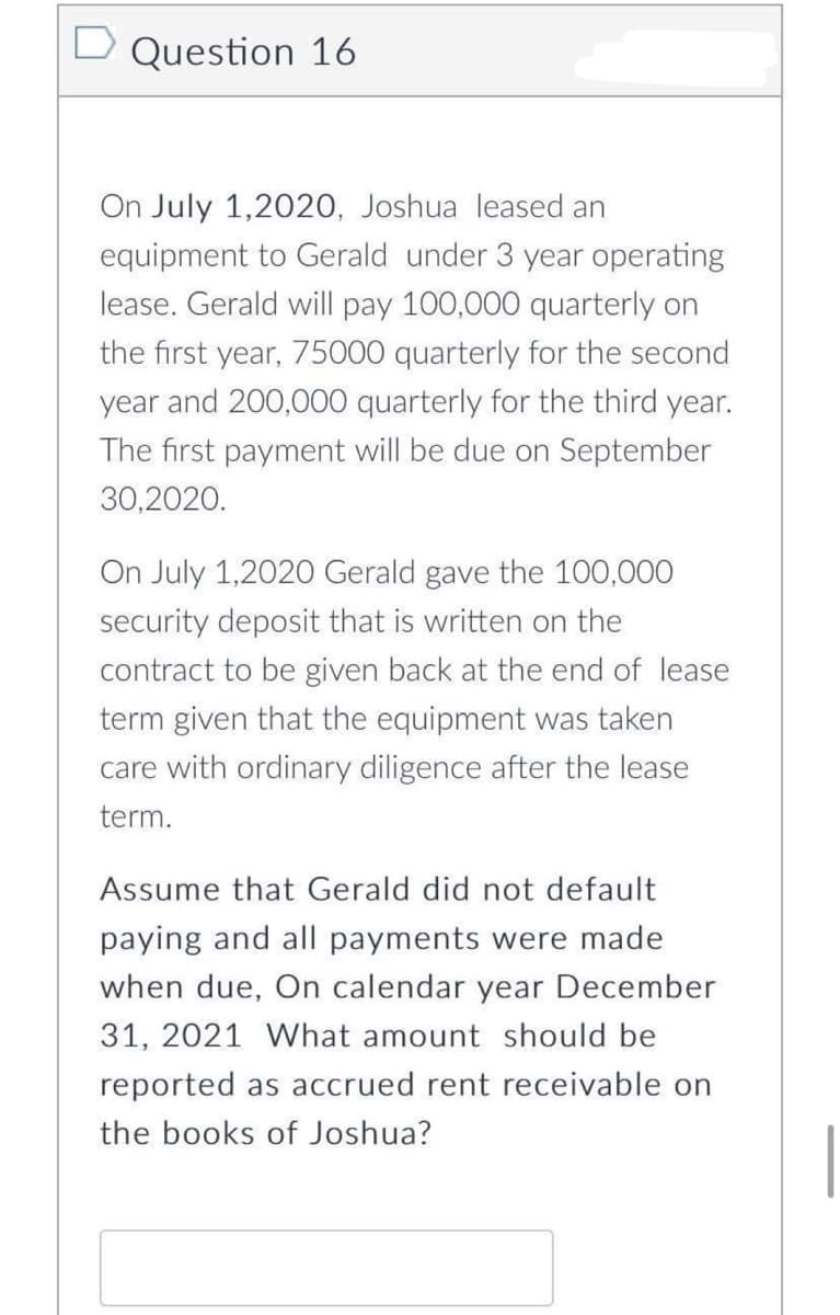 D Question 16
On July 1,2020, Joshua leased an
equipment to Gerald under 3 year operating
lease. Gerald will pay 100,000 quarterly on
the first year, 75000 quarterly for the second
year and 200,000 quarterly for the third year.
The first payment will be due on September
30,2020.
On July 1,2020 Gerald gave the 100,000
security deposit that is written on the
contract to be given back at the end of lease
term given that the equipment was taken
care with ordinary diligence after the lease
term.
Assume that Gerald did not default
paying and all payments were made
when due, On calendar year December
31, 2021 What amount should be
reported as accrued rent receivable on
the books of Joshua?