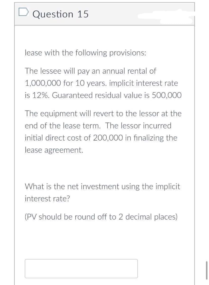Question 15
lease with the following provisions:
The lessee will pay an annual rental of
1,000,000 for 10 years. implicit interest rate
is 12%. Guaranteed residual value is 500,000
The equipment will revert to the lessor at the
end of the lease term. The lessor incurred
initial direct cost of 200,000 in finalizing the
lease agreement.
What is the net investment using the implicit
interest rate?
(PV should be round off to 2 decimal places)