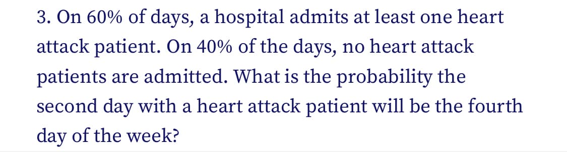 3. On 60% of days, a hospital admits at least one heart
attack patient. On 40% of the days, no heart attack
patients are admitted. What is the probability the
second day with a heart attack patient will be the fourth
day of the week?