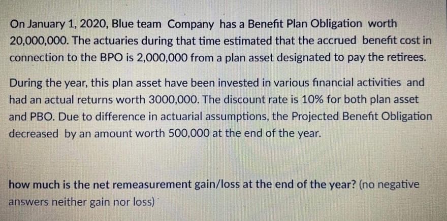 On January 1, 2020, Blue team Company has a Benefit Plan Obligation worth
20,000,000. The actuaries during that time estimated that the accrued benefit cost in
connection to the BPO is 2,000,000 from a plan asset designated to pay the retirees.
During the year, this plan asset have been invested in various financial activities and
had an actual returns worth 3000,000. The discount rate is 10% for both plan asset
and PBO. Due to difference in actuarial assumptions, the Projected Benefit Obligation
decreased by an amount worth 500,000 at the end of the year.
how much is the net remeasurement gain/loss at the end of the year? (no negative
answers neither gain nor loss)