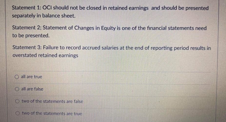 Statement 1: OCI should not be closed in retained earnings and should be presented
separately in balance sheet.
Statement 2; Statement of Changes in Equity is one of the financial statements need
to be presented.
Statement 3: Failure to record accrued salaries at the end of reporting period results in
overstated retained earnings
O all are true
O all are false
O two of the statements are false
O two of the statements are true