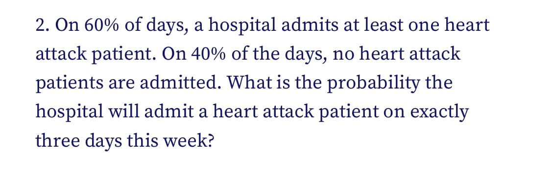 2. On 60% of days, a hospital admits at least one heart
attack patient. On 40% of the days, no heart attack
patients are admitted. What is the probability the
hospital will admit a heart attack patient on exactly
three days this week?