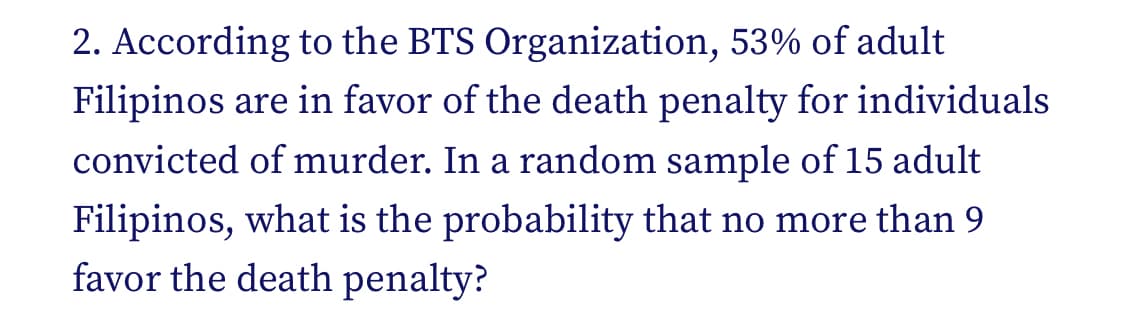 2. According to the BTS Organization, 53% of adult
Filipinos are in favor of the death penalty for individuals
convicted of murder. In a random sample of 15 adult
Filipinos, what is the probability that no more than 9
favor the death penalty?