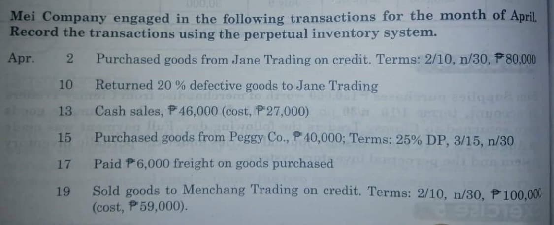 Mei Company engaged in the following transactions for the month of April.
Record the transactions using the perpetual inventory system.
Apr.
2 Purchased goods from Jane Trading on credit. Terms: 2/10, n/30, $80,000
Returned 20% defective goods to Jane Trading
Intlumom to dron 600:00)
10
13
15
17
19
Cash sales, P46,000 (cost, P 27,000)
ni vollo
Purchased goods from Peggy Co., P40,000; Terms: 25% DP, 3/15, n/30
Paid P6,000 freight on goods purchased
Sold goods to Menchang Trading on credit. Terms: 2/10, n/30, P100,000
(cost, P59,000).
892019