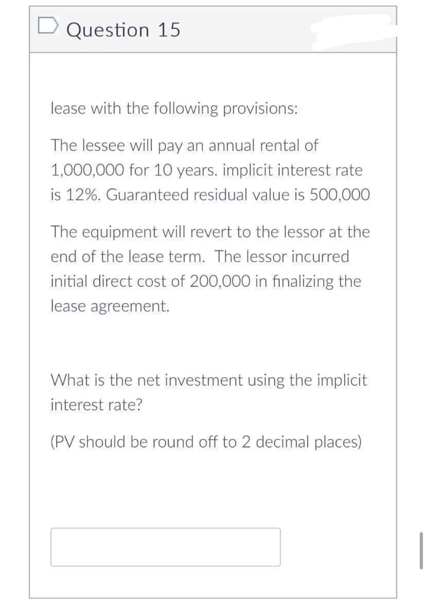 D Question 15
lease with the following provisions:
The lessee will pay an annual rental of
1,000,000 for 10 years. implicit interest rate
is 12%. Guaranteed residual value is 500,000
The equipment will revert to the lessor at the
end of the lease term. The lessor incurred
initial direct cost of 200,000 in finalizing the
lease agreement.
What is the net investment using the implicit
interest rate?
(PV should be round off to 2 decimal places)