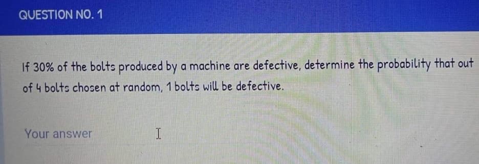 QUESTION NO. 1
If 30% of the bolts produced by a machine are defective, determine the probability that out
of 4 bolts chosen at random, 1 bolts will be defective.
Your answer
I
