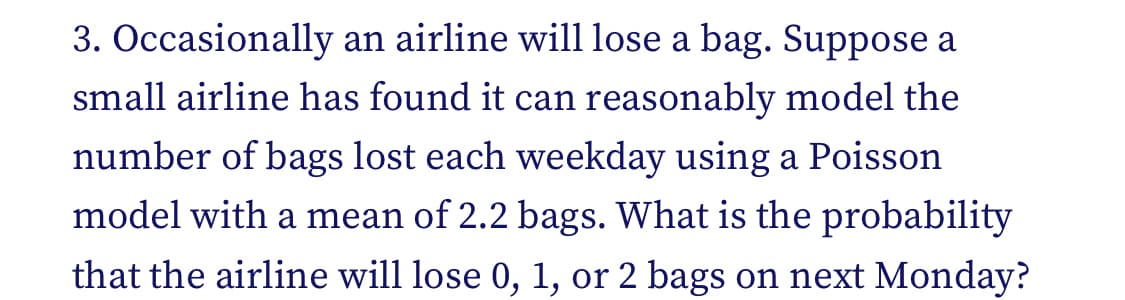 3. Occasionally an airline will lose a bag. Suppose a
small airline has found it can reasonably model the
number of bags lost each weekday using a Poisson
model with a mean of 2.2 bags. What is the probability
that the airline will lose 0, 1, or 2 bags on next Monday?