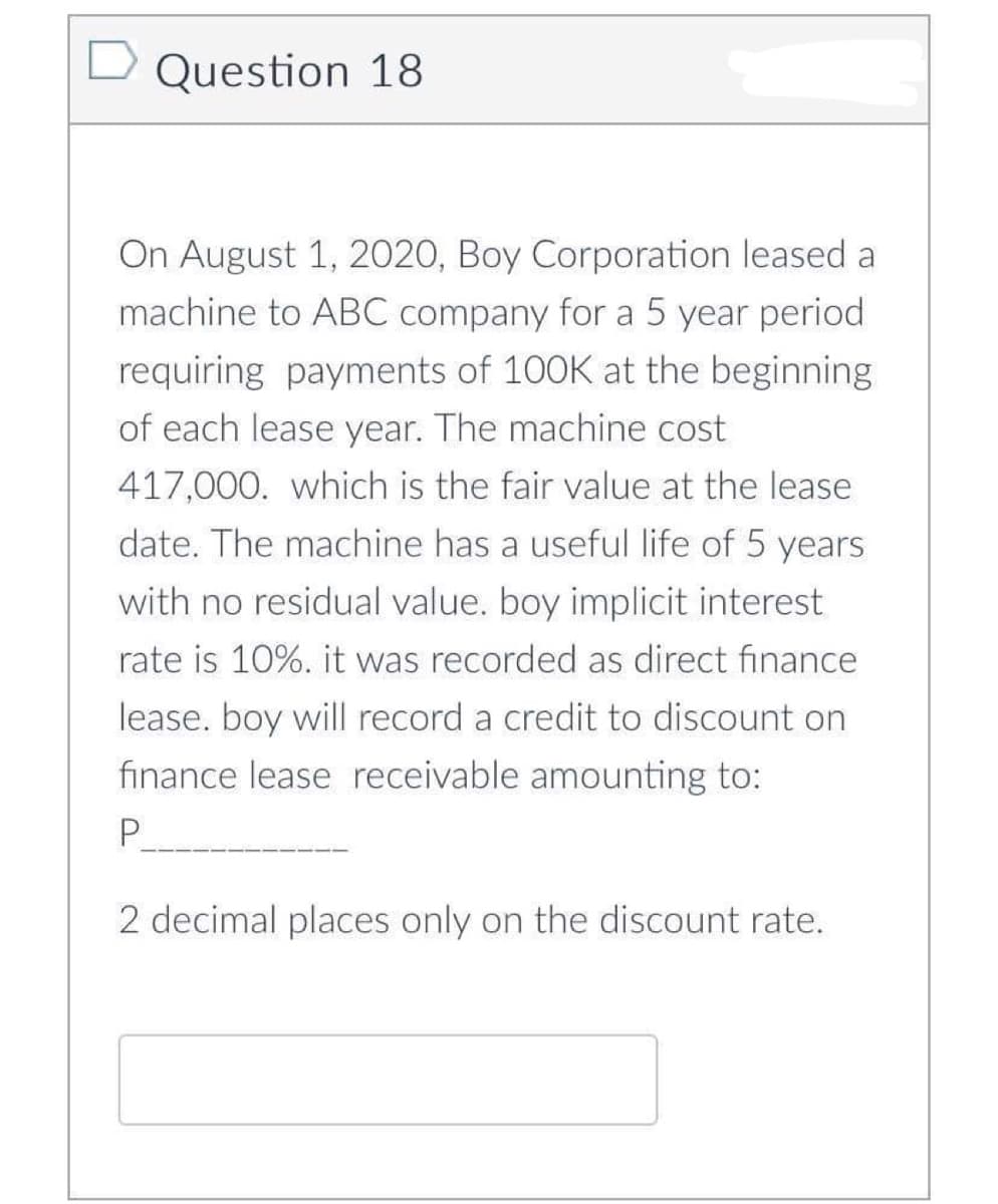 □ Question 18
On August 1, 2020, Boy Corporation leased a
machine to ABC company for a 5 year period
requiring payments of 100K at the beginning
of each lease year. The machine cost
417,000. which is the fair value at the lease
date. The machine has a useful life of 5 years
with no residual value. boy implicit interest
rate is 10%. it was recorded as direct finance
lease. boy will record a credit to discount on
finance lease receivable amounting to:
P
2 decimal places only on the discount rate.