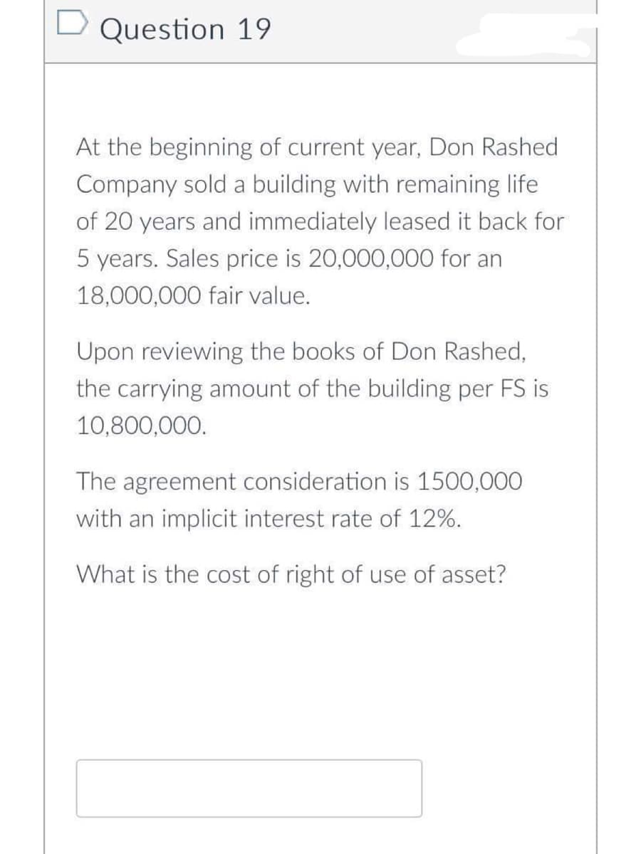Question 19
At the beginning of current year, Don Rashed
Company sold a building with remaining life.
of 20 years and immediately leased it back for
5 years. Sales price is 20,000,000 for an
18,000,000 fair value.
Upon reviewing the books of Don Rashed,
the carrying amount of the building per FS is
10,800,000.
The agreement consideration is 1500,000
with an implicit interest rate of 12%.
What is the cost of right of use of asset?