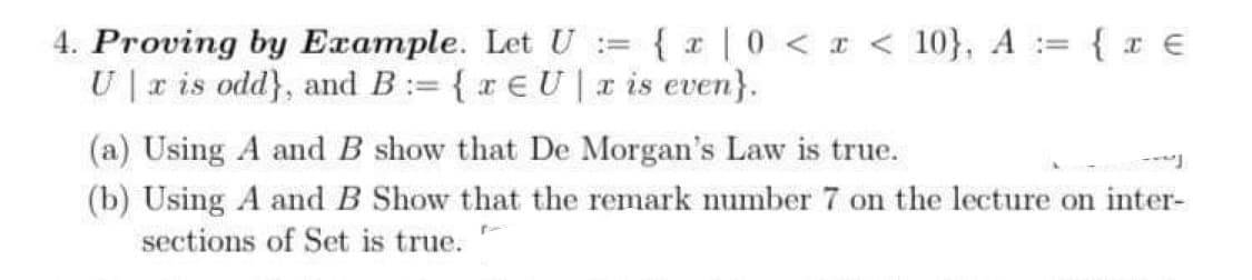 4. Proving by Example. Let U = {x|0 < x < 10}, A = { x €
U|x is odd), and B:= {re U x is even).
(a) Using A and B show that De Morgan's Law is true.
(b) Using A and B Show that the remark number 7 on the lecture on inter-
sections of Set is true.