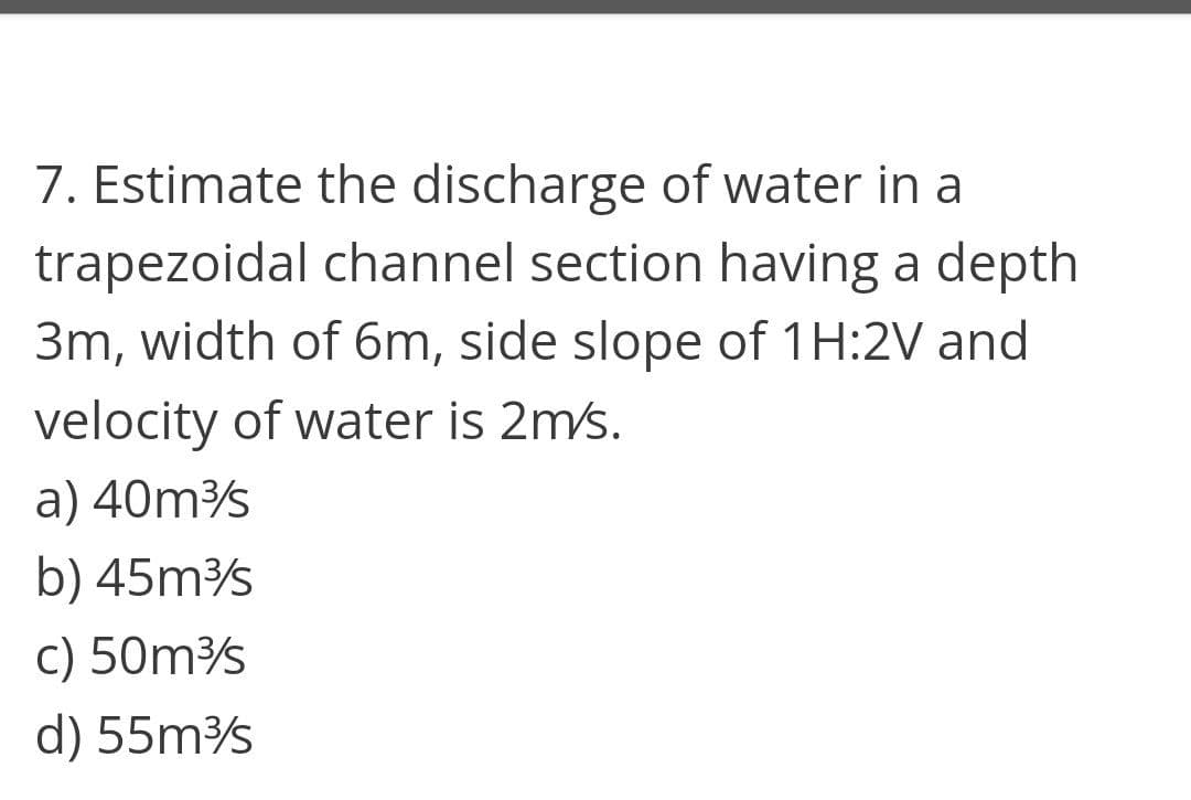 7. Estimate the discharge of water in a
trapezoidal channel section having a depth
3m, width of 6m, side slope of 1H:2V and
velocity of water is 2m/s.
a) 40ms
b) 45ms
c) 50ms
d) 55ms
