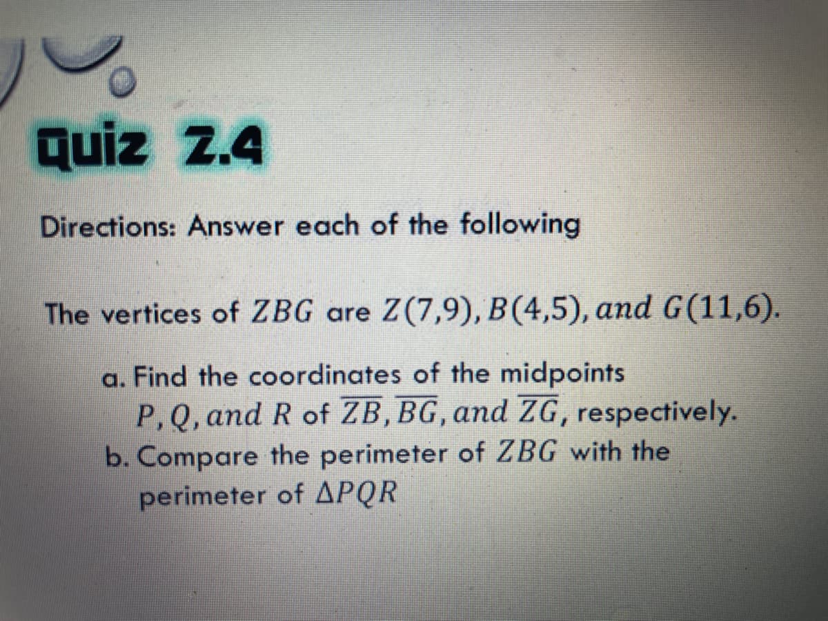 quiz 2.4
4
Directions: Answer each of the following
The vertices of ZBG are Z(7,9), B(4,5), and G(11,6).
a. Find the coordinates of the midpoints
P,Q, and R of ZB,BG, and ZG, respectively.
b. Compare the perimeter of ZBG with the
perimeter of APQR
