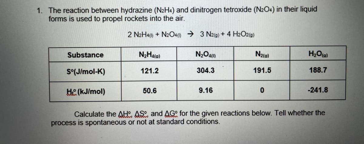 1. The reaction between hydrazine (N2H4) and dinitrogen tetroxide (N2O4) in their liquid
forms is used to propel rockets into the air.
2 N2H41) + N2O40) → 3 N2(g) + 4 H2O2(g)
Substance
N2(a)
H2O(a)
S°(J/mol-K)
121.2
304.3
191.5
188.7
He (kJ/mol)
50.6
9.16
-241.8
Calculate the AH. AS and AG° for the given reactions below. Tell whether the
process is spontaneous or not at standard conditions.
