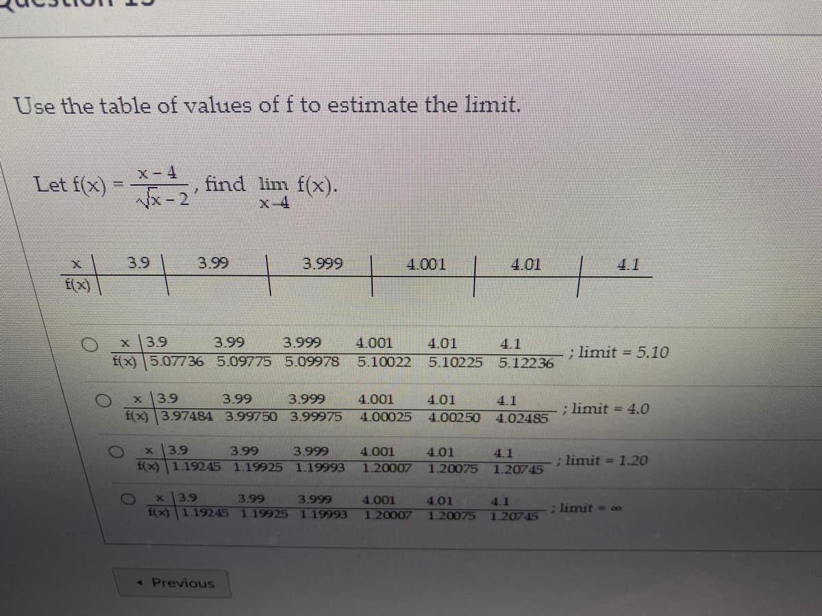 Use the table of values of f to estimate the limit.
Let f(x) = 2
x-4
find lim f(x).
x-2
x-4
3.9
3.99
3.999
4.001
4.01
4.1
f(x)
3.9
3.99
3.999
4.001
4.01
4.1
; limit = 5.10
f(x)5.07736 5.09775 5.09978
5.10022
5.10225
5.12236
3.9
3.99
3.999
4.001
4.01
4.1
; limit = 4.0
f(x) 3.97484 3.99750 3.99975
4.00025
4.00250
4.02485
3.9
3.99
3.999
4.001
4.01
4.1
f(x)1.19245 1.19925 1.19993
1.20007
; limit = 1.20
1.20075
1.20745
x3.9
f(x) 1.19245 1.19925
3.99
3.999
4.001
4.01
4.1
; limit = co
1.19993
1.20007
1.20075
120745
« Previous
