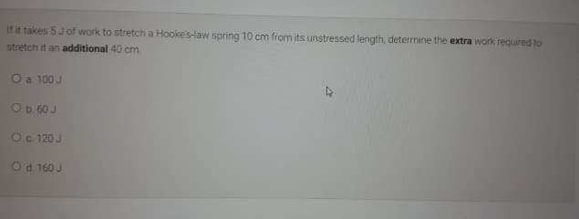 If it takes 5Jof work to stretch a Hooke's-law spring 10 cm from its unstressed length, determine the extra work required to
stretch it an additional 40 cm.
O a 100 J
Ob. 60 J
Oc 120 J
Od 160 J
