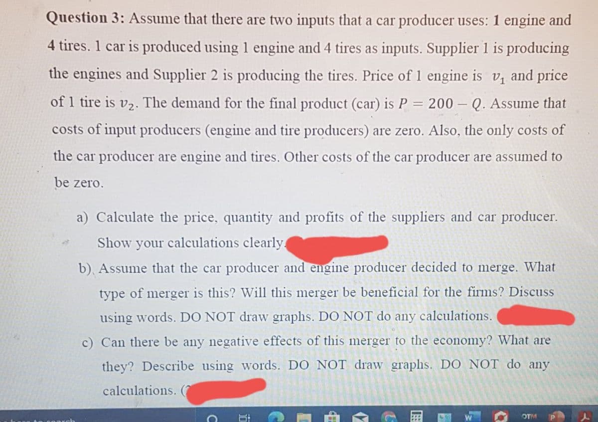 Question 3: Assume that there are two inputs that a car producer uses: 1 engine and
4 tires. 1 car is produced using 1 engine and 4 tires as inputs. Supplier 1 is producing
the engines and Supplier 2 is producing the tires. Price of 1 engine is v, and price
of 1 tire is v2. The demand for the final product (car) is P = 200 – Q. Assume that
costs of input producers (engine and tire producers) are zero. Also, the only costs of
the car producer are engine and tires. Other costs of the car producer are assumed to
be zero.
a) Calculate the price, quantity and profits of the suppliers and car producer.
Show your calculations clearly
b), Assume that the car producer and engine producer decided to merge. What
type of merger is this? Will this merger be beneficial for the firms? Discuss
using words. DO NOT draw graphs. DO NOT do any calculations.
c) Can there be any negative effects of this merger to the economy? What are
they? Describe using words. DO NOT draw graphs. DO NOT do any
calculations. (7
OTM
C
