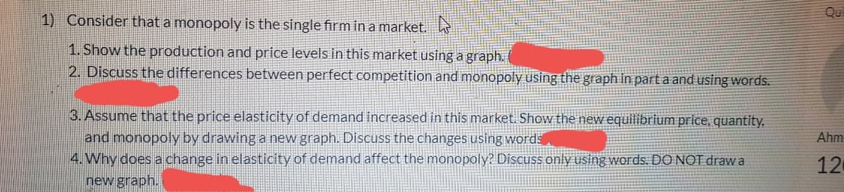 Qu
1) Consider that a monopoly is the single firm in a market.
1. Show the production and price levels in this market using a graph.
2. Discuss the differences between perfect competition and monopoly using the graph in part a and using words.
3. Assume that the price elasticity of demand increased in this market. Show the new equilibrium price, quantity,
and monopoly by drawing a new graph. Discuss the changes using words
4. Why does a change in elasticity of demand affect the monopoly? Discuss only using words. DO NOT drawa
new graph.
Ahm
12
