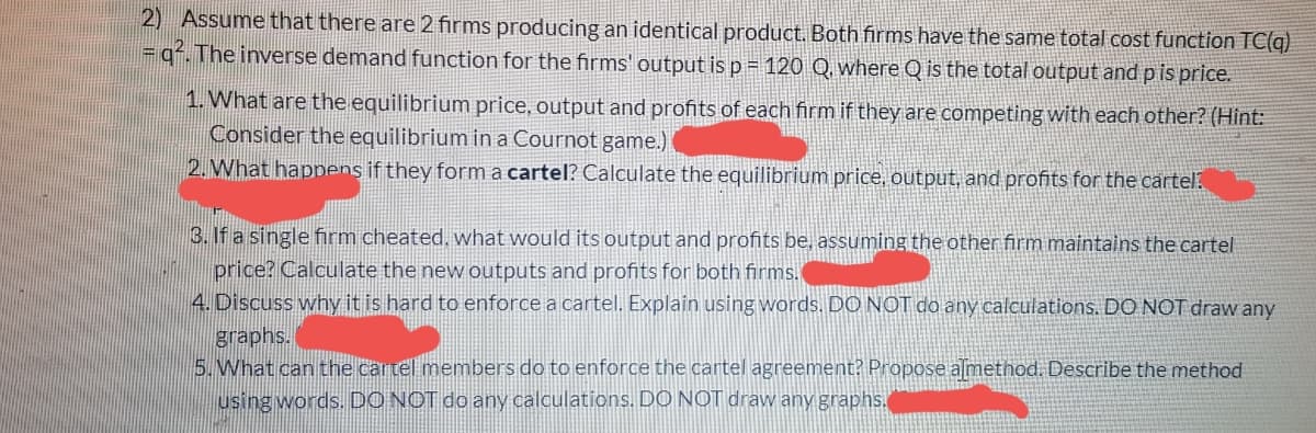 2) Assume that there are 2 firms producing an identical product. Both firms have the same total cost function TC(q)
= q². The inverse demand function for the firms' output is p= 120 Q, where Q is the total output and p is price.
1. What are the equilibrium price, output and profits of each firm if they are competing with each other? (Hint:
Consider the equilibrium in a Cournot game.)
2. What happens if they form a cartel? Calculate the equilibrium price, output, and profits for the cartel?
3. If a single firm cheated. what would its output and profits be, assuming the other firm maintains the cartel
price? Calculate the new outputs and profits for both firms.
4. Discuss why it is hard to enforce a cartel. Explain using words. DO NOT do any calculations. DO NOT draw any
graphs.
5.What can the cartel members do to enforce the cartel agreement? Propose almethod. Describe the method
using words. DO NOT do any calculations. DỘ NOT draw any graphs.
