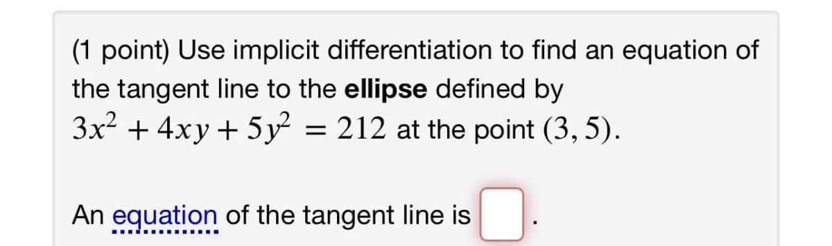 (1 point) Use implicit differentiation to find an equation of
the tangent line to the ellipse defined by
3x² + 4xy+ 5y
= 212 at the point (3, 5).
An equation of the tangent line is
..i ..... ....
