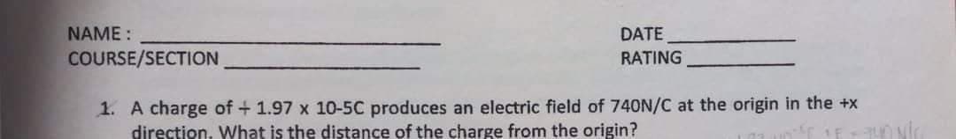 NAME :
DATE
COURSE/SECTION
RATING
1. A charge of + 1.97 x 10-5C produces an electric field of 740N/C at the origin in the +x
direction. What is the distance of the charge from the origin?
