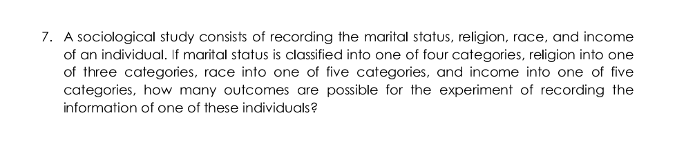 7. A sociological study consists of recording the marital status, religion, race, and income
of an individual. If marital status is classified into one of four categories, religion into one
of three categories, race into one of five categories, and income into one of five
categories, how many outcomes are possible for the experiment of recording the
information of one of these individuals?
