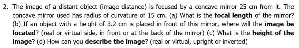 2. The image of a distant object (image distance) is focused by a concave mirror 25 cm from it. The
concave mirror used has radius of curvature of 15 cm. (a) What is the focal length of the mirror?
(b) If an object with a height of 3.2 cm is placed in front of this mirror, where will the image be
located? (real or virtual side, in front or at the back of the mirror) (c) What is the height of the
image? (d) How can you describe the image? (real or virtual, upright or inverted)
