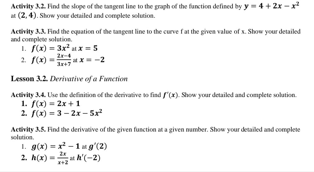 Activity 3.2. Find the slope of the tangent line to the graph of the function defined by y = 4 + 2x – x?
at (2, 4). Show your detailed and complete solution.
Activity 3.3. Find the equation of the tangent line to the curve f at the given value of x. Show your detailed
and complete solution.
1. f(x) = 3x2 at x = 5
2х-4
2. f(x)
at x = -2
Зx+7
Lesson 3.2. Derivative of a Function
Activity 3.4. Use the definition of the derivative to find f'(x). Show your detailed and complete solution.
1. f(x)
2. f(x) 3 3 — 2х—5х2
— 2х + 1
Activity 3.5. Find the derivative of the given function at a given number. Show your detailed and complete
solution.
1. g(x) = x² – 1 at g'(2)
2. h(x)
2х
at h'(-2)
x+2
