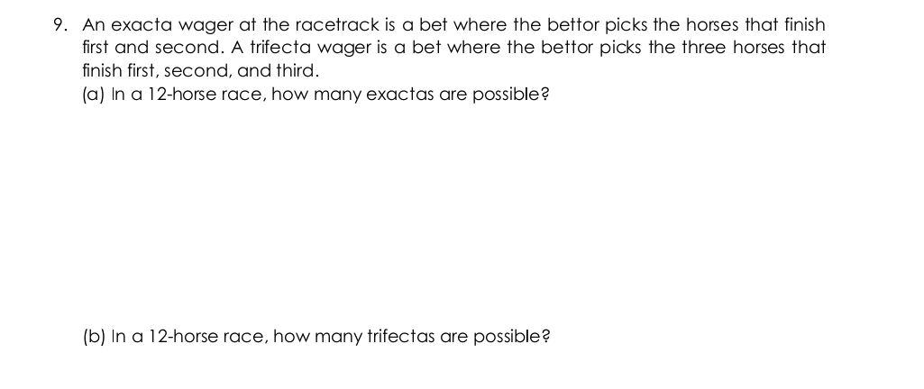9. An exacta wager at the racetrack is a bet where the bettor picks the horses that finish
first and second. A trifecta wager is a bet where the bettor picks the three horses that
finish first, second, and third.
(a) In a 12-horse race, how many exactas are possible?
(b) In a 12-horse race, how many trifectas are possible?
