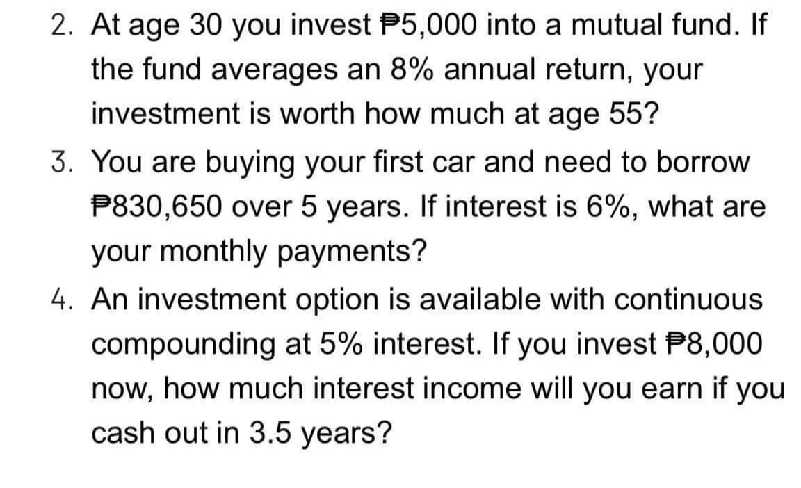2. At age 30 you invest P5,000 into a mutual fund. If
the fund averages an 8% annual return, your
investment is worth how much at age 55?
3. You are buying your first car and need to borrow
P830,650 over 5 years. If interest is 6%, what are
your monthly payments?
4. An investment option is available with continuous
compounding at 5% interest. If you invest P8,000
now, how much interest income will you earn if you
cash out in 3.5 years?
