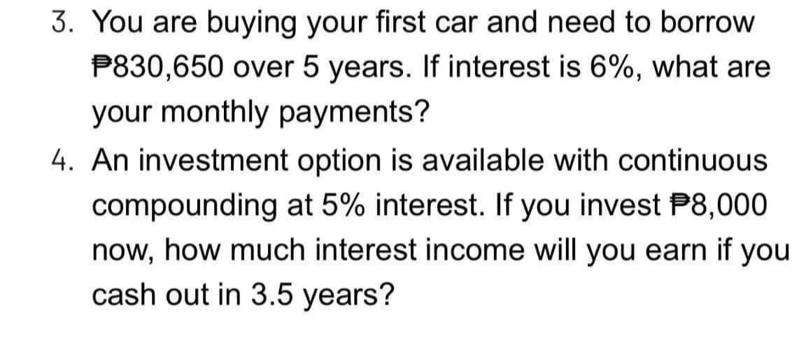 3. You are buying your first car and need to borrow
P830,650 over 5 years. If interest is 6%, what are
your monthly payments?
4. An investment option is available with continuous
compounding at 5% interest. If you invest P8,000
now, how much interest income will you earn if you
cash out in 3.5 years?
