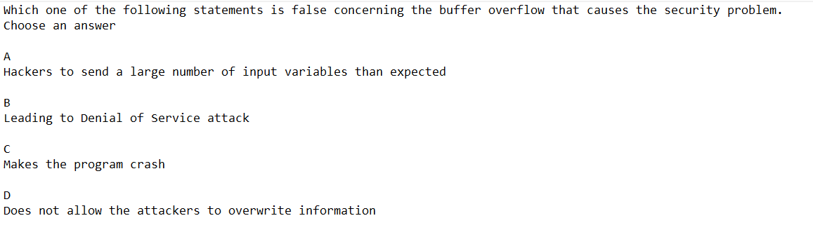 which one of the following statements is false concerning the buffer overflow that causes the security problem.
Choose an answer
A
Hackers to send a large number of input variables than expected
B
Leading to Denial of Service attack.
с
Makes the program crash
D
Does not allow the attackers to overwrite information