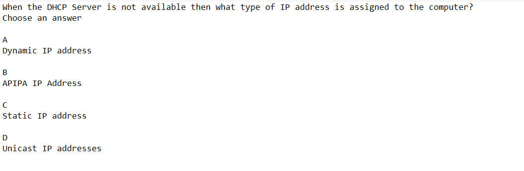 When the DHCP Server is not available then what type of IP address is assigned to the computer?
Choose an answer
A
Dynamic IP address
B
APIPA IP Address
с
Static IP address.
D
Unicast IP addresses