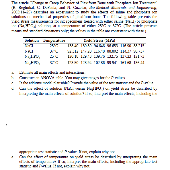 The article "Change in Creep Behavior of Plexiform Bone with Phosphate Ion Treatment"
(R. Regimbal, C. DePaula, and N. Guzelsu, Bio-Medical Materials and Engineering,
2003:11-25) describes an experiment to study the effects of saline and phosphate ion
solutions on mechanical properties of plexiform bone. The following table presents the
yield stress measurements for six specimens treated with either saline (NaCI) or phosphate
ion (Na,HPO4) solution, at a temperature of either 25°C or 37°C. (The article presents
means and standard deviations only; the values in the table are consistent with these.)
Solution Temperature
NaCl
Yield Stress (MPa)
138.40 130.89 94.646 96.653 116.90 88.215
25°C
NaCl
37°C
92.312 147.28 116.48 88.802 114.37 90.737
Na,HPO,
25°C
120.18 129.43 139.76 132.75 137.23 121.73
Na,HPO4
37°C
123.50 128.94 102.86 99.941 161.68 136.44
a.
Estimate all main effects and interactions.
b. Construct an ANOVA table. You may give ranges for the P-values.
Is the additive model plausible? Provide the value of the test statistic and the P-value.
d. Can the effect of solution (NaCl versus Na,HPO4) on yield stress be described by
interpreting the main effects of solution? If so, interpret the main effects, including the
C.
appropriate test statistic and P-value. If not, explain why not.
Can the effect of temperature on yield stress be described by interpreting the main
effects of temperature? If so, interpret the main effects, including the appropriate test
statistic and P-value. If not, explain why not.
e.
