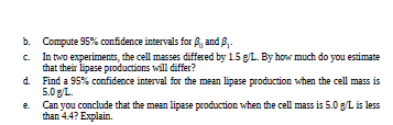 Compute 95% confidence intervals for B, and B,-
c. In two experiments, the cell masses differed by 1.5 g/L. By how much do you estimate
that their lipase productions will differ?
d. Find a 95% confidence interval for the mean lipase production when the cell mass is
5.0 g/L.
Can you conclude that the mean lipase production when the cell mass is 5.0 g/L is less
than 4.4? Explain.
