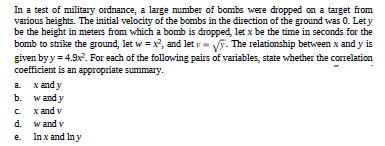 In a test of military ordnance, a large mumber of bombs were dropped on a target from
various heights. The initial velocity of the bombs in the direction of the ground was 0. Let y
be the height in meters from which a bomb is dropped, let x be the time in seconds for the
bomb to strike the ground, let w = x, and let y= V. The relationship between x and y is
given by y = 4.9x. For each of the following pairs of variables, state whether the correlation
coefficient is an appropriate summary.
a x andy
b. w and y
C x and v
d. wand v
e. Inxand Iny
