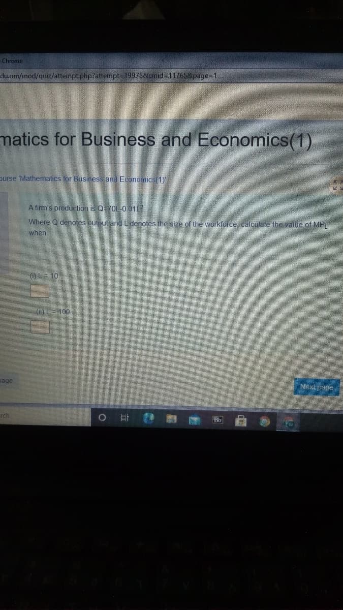 Chrome
du.om/mod/quiz/attempt.php?attempt 199758&cmid=11765&page=1
matics for Business and Economics(1)
purse 'Mathematics for Business and Economics(1)
A firm's production is Q70L-0 01L
Where Q denotes outputiand L denotes the size of the workforce calculate the value of MP
when
()L= 10
100
page
Next page
rch
Bb
