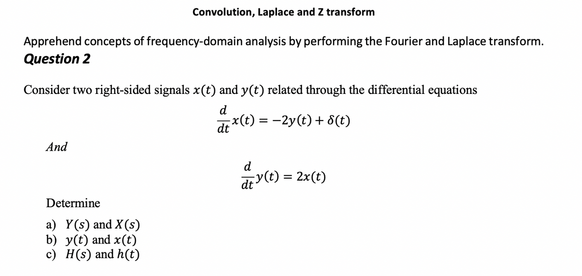 Convolution, Laplace and Z transform
Apprehend concepts of frequency-domain analysis by performing the Fourier and Laplace transform.
Question 2
Consider two right-sided signals x(t) and y(t) related through the differential equations
d
x(t) = -2y(t) + 8(t)
dt
And
d
dr v (t) = 2x(t)
Determine
a) Y(s) and X(s)
b) y(t) and x(t)
c) H(s) and h(t)
