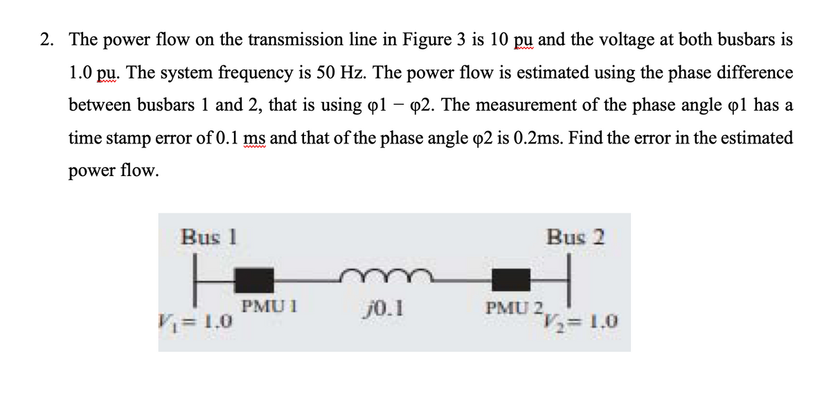 2. The power flow on the transmission line in Figure 3 is 10 pu and the voltage at both busbars is
1.0 pu. The system frequency is 50 Hz. The power flow is estimated using the phase difference
between busbars 1 and 2, that is using o1 – 02. The measurement of the phase angle o1 has a
time stamp error of 0.1 ms and that of the phase angle o2 is 0.2ms. Find the error in the estimated
power flow.
Bus 1
Bus 2
PMU I
j0.1
PMU 2
V= 1.0
= 1.0

