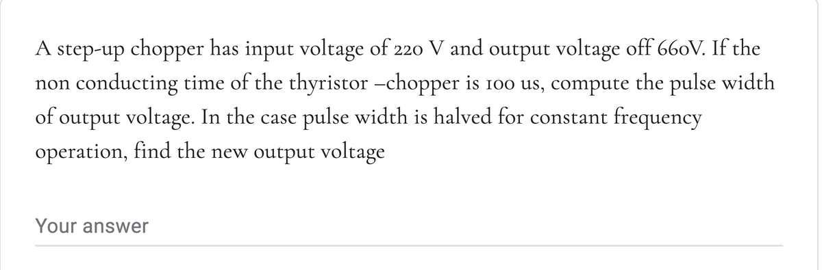 A step-up chopper has input voltage of 220 V and output voltage off 660V. If the
non conducting time of the thyristor -chopper is 100 us, compute the pulse width
of output voltage. In the case pulse width is halved for constant frequency
operation, find the new output voltage
Your answer
