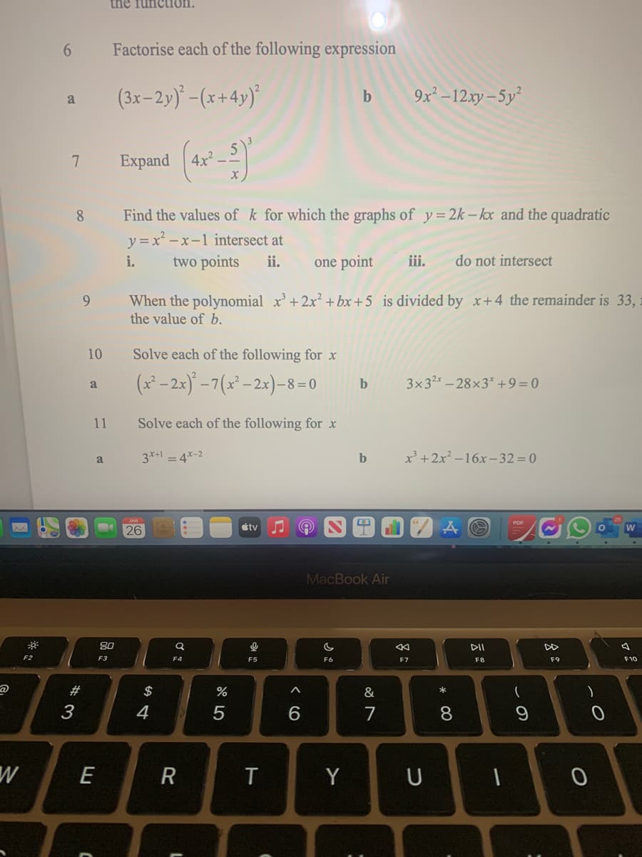 the fun
10.
Factorise each of the following expression
(3x-2y) -(x+4y)
9x² –12xy – 5y²
a
7
Expand
8.
Find the values of k for which the graphs of y= 2k – kx and the quadratic
y = x – x-1 intersect at
two points
i.
ii.
one point
iii.
do not intersect
When the polynomial x'+ 2x² + bx +5 is divided by x+4 the remainder is 33,
the value of b.
9.
10
Solve each of the following for x
(x² – 2x)° -7(x² –2x)–8=0
3x32x – 28×3* +9=0
a
b
11
Solve each of the following for x
3*+1 = 4*-2
b
x' +2x² –16x–32=0
a
26
itv
MacBook Air
80
DI
DD
F2
F3
F4
F5
F6
F7
F8
F9
F10
2#
$
%
&
3
4
7
8.
E
R
T
Y
U
< CO
