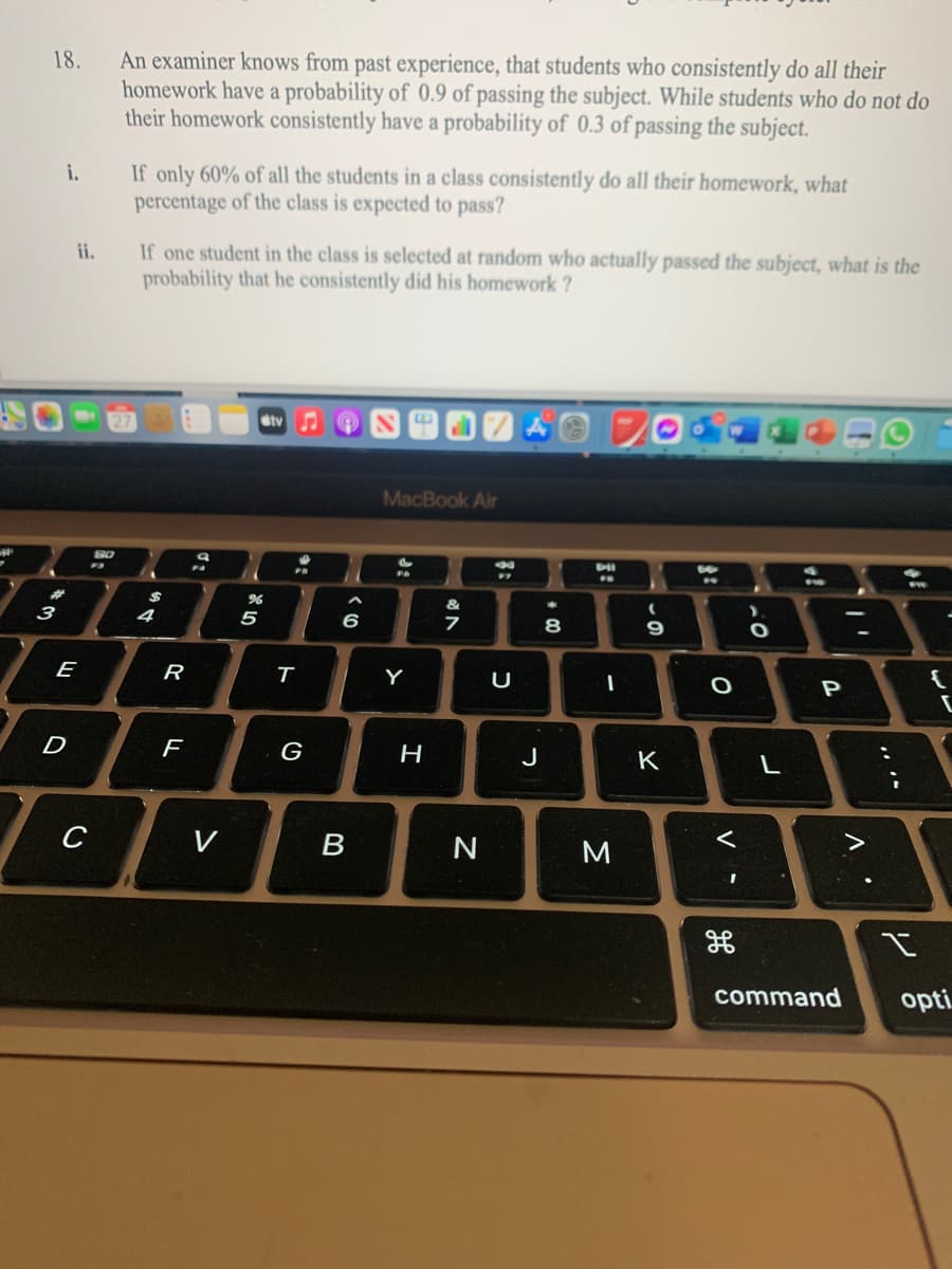 An examiner knows from past experience, that students who consistently do all their
homework have a probability of 0.9 of passing the subject. While students who do not do
their homework consistently have a probability of 0.3 of passing the subject.
18.
If only 60% of all the students in a class consistently do all their homework, what
percentage of the class is expected to pass?
i.
If one student in the class is selected at random who actually passed the subject, what is the
probability that he consistently did his homework ?
ii.
ety
MacBook Air
23
3
4
6
8
E
R
Y
P
G
H
J
K
L
C
V
B
M
command
opti.
3:
