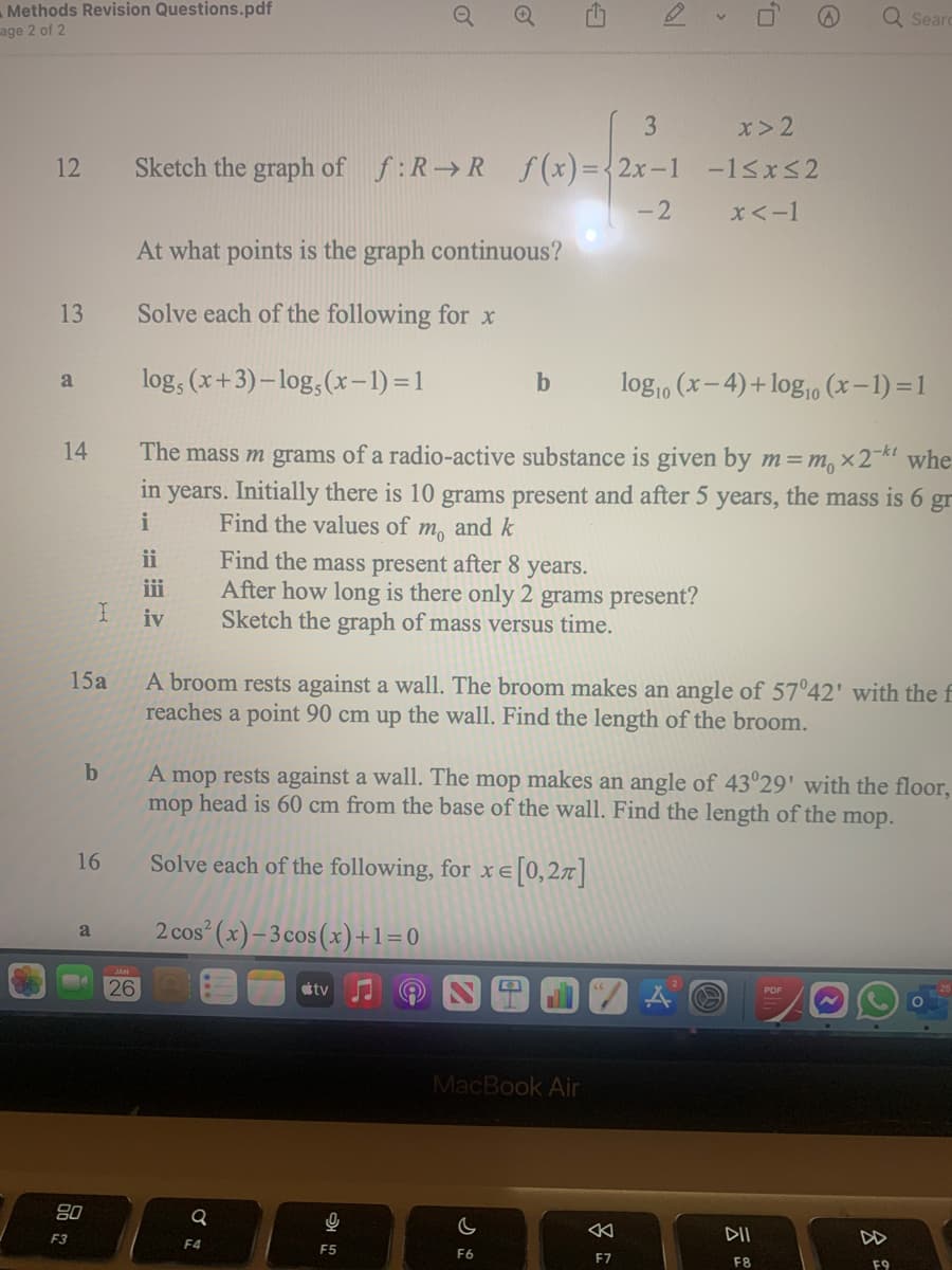 Methods Revision Questions.pdf
age 2 of 2
Q Seard
3
x> 2
12
Sketch the graph of f:R R f(x)={2x-1 -1<x<2
-2
x<-1
At what points is the graph continuous?
13
Solve each of the following for x
log, (x+3)– log,(x-1)=1
log, (x-4)+ log,o (x–1) =1
a
b
14
The mass m grams of a radio-active substance is given by m=m, ×27kt whe
in years. Initially there is 10 grams present and after 5 years, the mass is 6 gr
i
Find the values of m, and k
ii
Find the mass present after 8 years.
After how long is there only 2 grams present?
Sketch the graph of mass versus time.
ii
iv
A broom rests against a wall. The broom makes an angle of 57°42' with the f
reaches a point 90 cm up the wall. Find the length of the broom.
15a
b
A mop rests against a wall. The mop makes an angle of 43°29' with the floor,
mop head is 60 cm from the base of the wall. Find the length of the mop.
16
Solve each of the following, for x e[0,2x]
2 cos (x)–3cos(x)+1=0
a
26
tv
MacBook Air
80
F3
DII
DD
F4
F5
F6
F7
F8
F9
